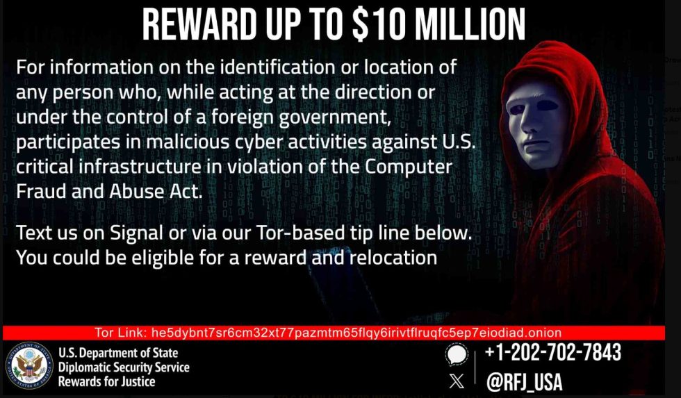 REWARD UP TO $10 MILLION For information on the identification or location of any person who, while acting at the direction or under the control of a foreign government, participates in malicious cyber activities against U.S. critical infrastructure in violation of the Computer Fraud and Abuse Act. Text us on Signal or via our Tor-based tip line below. You could be eligible for a reward and relocation Tor Link: he5dybnt7sr6cm32xt77pazmtm65flqy6irivtflruqfc5ep7eiodiad.onion U.S. Department of State Diplomatic Security Service Rewards for Justice + 1-202-702-7843 @RFJ_USA